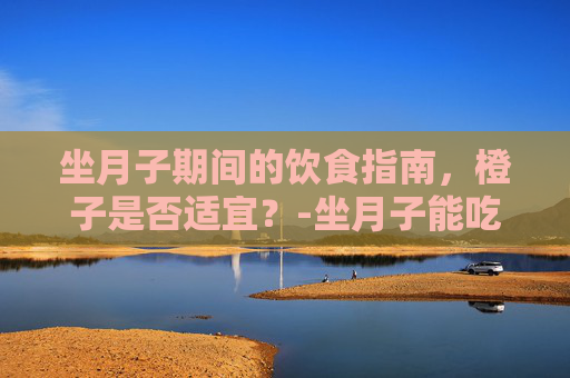 坐月子期间的饮食指南，橙子是否适宜？-坐月子能吃橙子吗需要加热吗