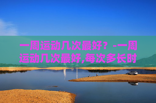 一周运动几次最好？-一周运动几次最好,每次多长时间