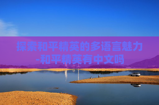 探索和平精英的多语言魅力-和平精英有中文吗