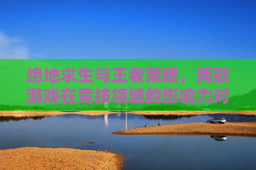 绝地求生与王者荣耀，两款游戏在竞技领域的影响力对比-绝地求生与王者荣耀的区别