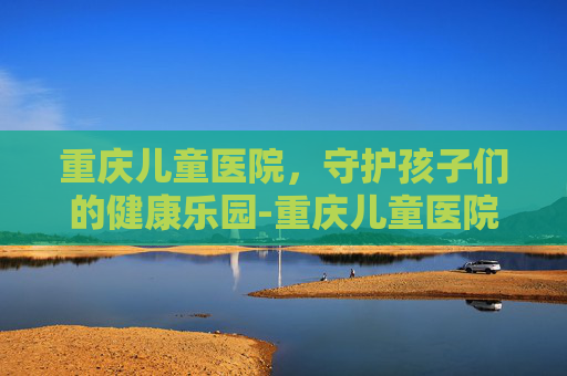 重庆儿童医院，守护孩子们的健康乐园-重庆儿童医院咨询电话