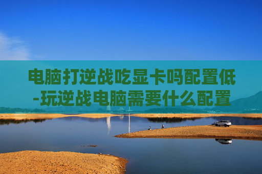 电脑打逆战吃显卡吗配置低-玩逆战电脑需要什么配置要求