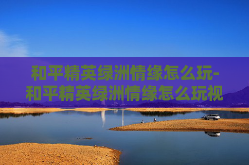 和平精英绿洲情缘怎么玩-和平精英绿洲情缘怎么玩视频