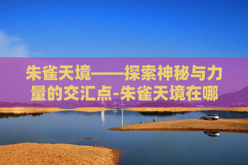 朱雀天境——探索神秘与力量的交汇点-朱雀天境在哪里