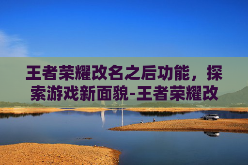 王者荣耀改名之后功能，探索游戏新面貌-王者荣耀改名之后功能没了
