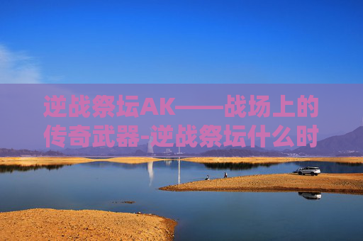 逆战祭坛AK——战场上的传奇武器-逆战祭坛什么时候出的