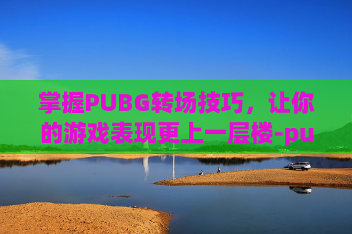 掌握PUBG转场技巧，让你的游戏表现更上一层楼-pubg怎么转镜头