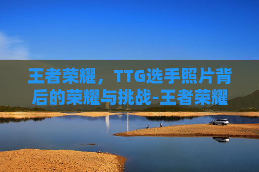 王者荣耀，TTG选手照片背后的荣耀与挑战-王者荣耀TTG战队成员