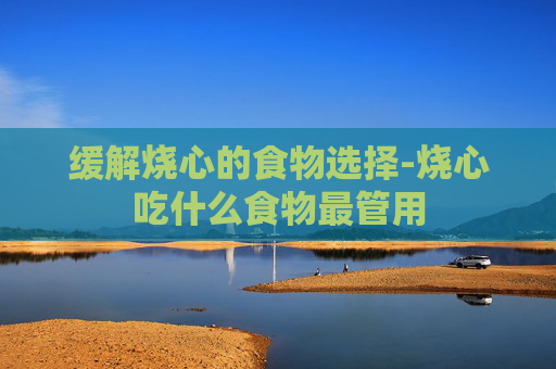 缓解烧心的食物选择-烧心吃什么食物最管用