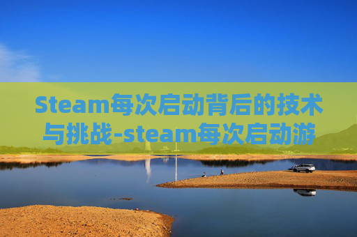 Steam每次启动背后的技术与挑战-steam每次启动游戏都很慢