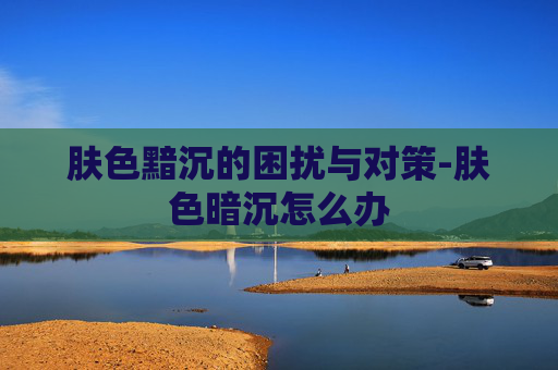 肤色黯沉的困扰与对策-肤色暗沉怎么办
