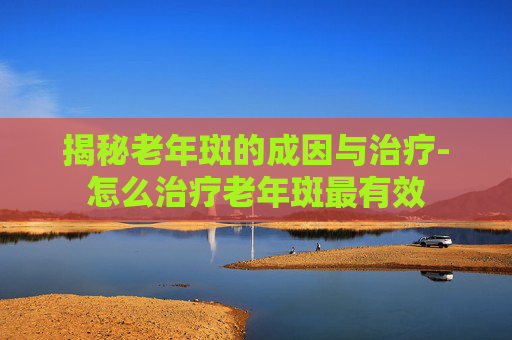 揭秘老年斑的成因与治疗-怎么治疗老年斑最有效