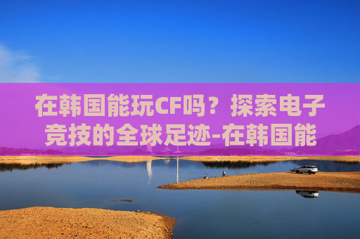 在韩国能玩CF吗？探索电子竞技的全球足迹-在韩国能玩cf吗手游