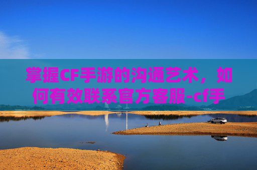掌握CF手游的沟通艺术，如何有效联系官方客服-cf手游怎么联系官方客服人工