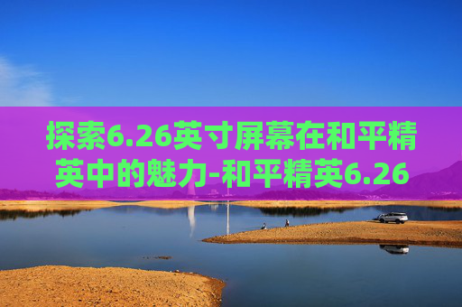 探索6.26英寸屏幕在和平精英中的魅力-和平精英6.26英寸屏幕分辨率