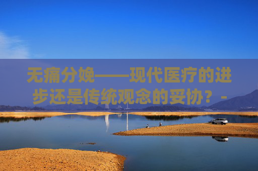 无痛分娩——现代医疗的进步还是传统观念的妥协？-无痛分娩好吗有什么副作用