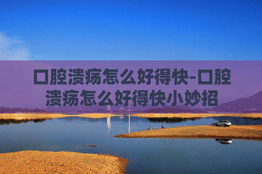 口腔溃疡怎么好得快-口腔溃疡怎么好得快小妙招