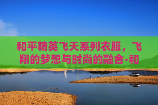 和平精英飞天系列衣服，飞翔的梦想与时尚的融合-和平精英飞天系列衣服怎么获得
