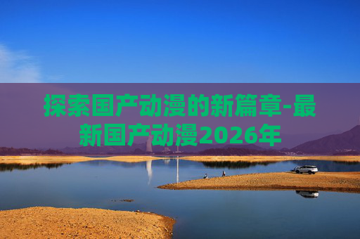 探索国产动漫的新篇章-最新国产动漫2026年