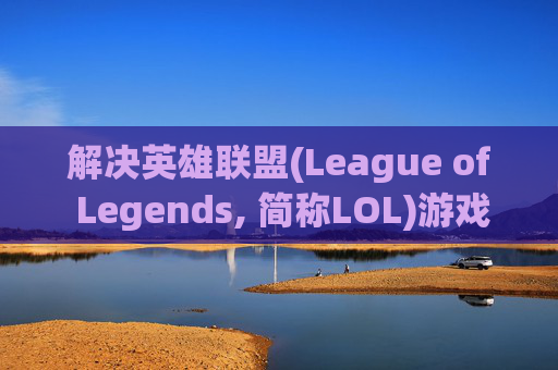 解决英雄联盟(League of Legends, 简称LOL)游戏卡顿问题-LOL很卡