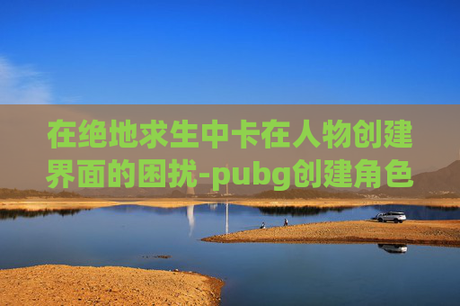 在绝地求生中卡在人物创建界面的困扰-pubg创建角色后主界面无反应