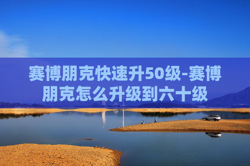 赛博朋克快速升50级-赛博朋克怎么升级到六十级