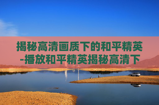 揭秘高清画质下的和平精英-播放和平精英揭秘高清下载