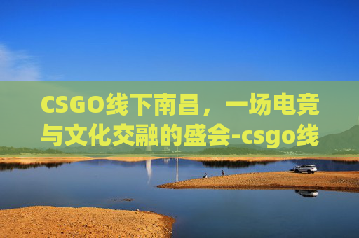 CSGO线下南昌，一场电竞与文化交融的盛会-csgo线下赛门票去哪买