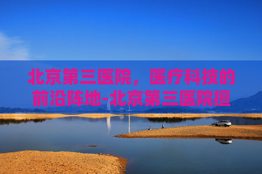 北京第三医院，医疗科技的前沿阵地-北京第三医院擅长什么