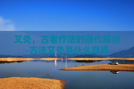 艾灸，古老疗法的现代解读-古法艾灸是什么意思