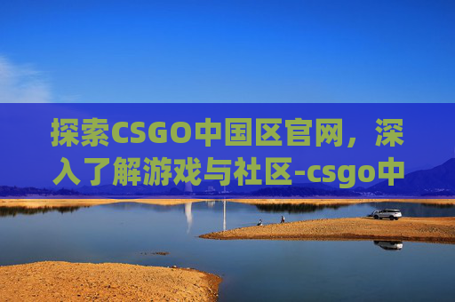 探索CSGO中国区官网，深入了解游戏与社区-csgo中文版官网入口