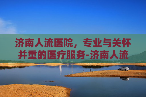 济南人流医院，专业与关怀并重的医疗服务-济南人流医院费用及评价