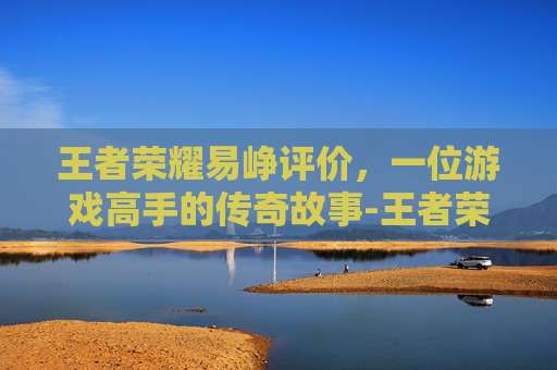王者荣耀易峥评价，一位游戏高手的传奇故事-王者荣耀易峥去哪了