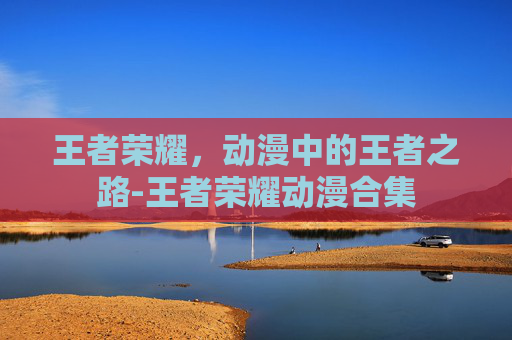 王者荣耀，动漫中的王者之路-王者荣耀动漫合集