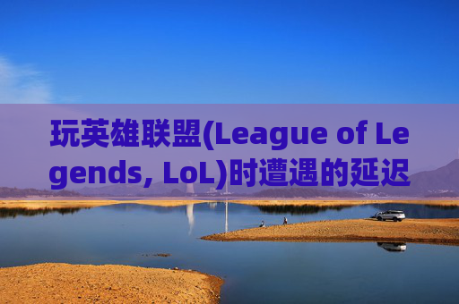 玩英雄联盟(League of Legends, LoL)时遭遇的延迟问题-玩lol有时延迟很高