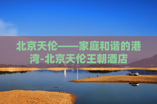 北京天伦——家庭和谐的港湾-北京天伦王朝酒店