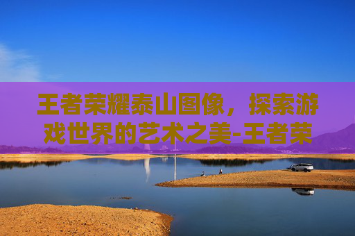 王者荣耀泰山图像，探索游戏世界的艺术之美-王者荣耀泰山图像高清