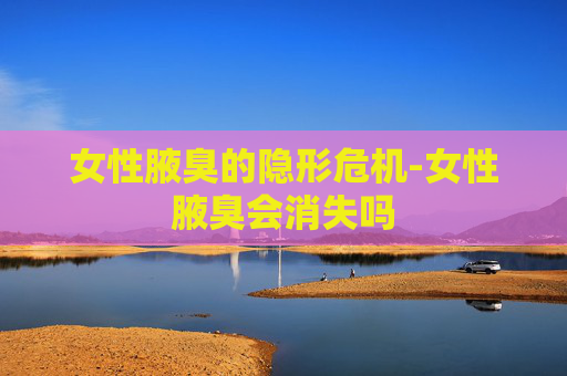 女性腋臭的隐形危机-女性腋臭会消失吗