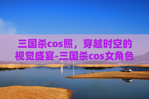 三国杀cos照，穿越时空的视觉盛宴-三国杀cos女角色