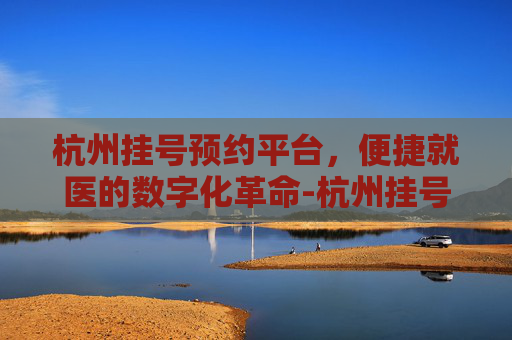 杭州挂号预约平台，便捷就医的数字化革命-杭州挂号预约平台电话