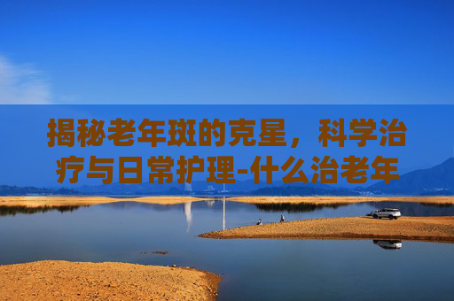 揭秘老年斑的克星，科学治疗与日常护理-什么治老年斑效果好