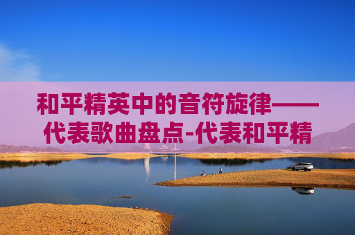和平精英中的音符旋律——代表歌曲盘点-代表和平精英唱的歌有哪些歌