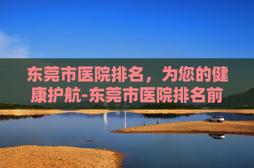 东莞市医院排名，为您的健康护航-东莞市医院排名前十名有哪些