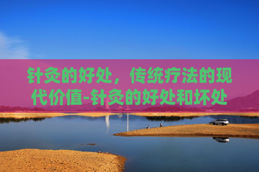 针灸的好处，传统疗法的现代价值-针灸的好处和坏处