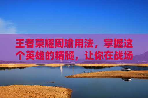 王者荣耀周瑜用法，掌握这个英雄的精髓，让你在战场上如鱼得水-王者荣耀周瑜用法大全