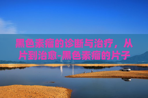 黑色素瘤的诊断与治疗，从片到治愈-黑色素瘤的片子怎么看