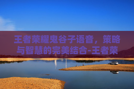 王者荣耀鬼谷子语音，策略与智慧的完美结合-王者荣耀鬼谷子语音台词