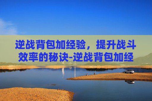 逆战背包加经验，提升战斗效率的秘诀-逆战背包加经验怎么加
