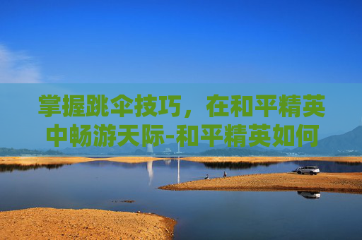 掌握跳伞技巧，在和平精英中畅游天际-和平精英如何使用跳伞模式视频