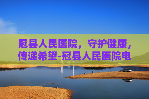 冠县人民医院，守护健康，传递希望-冠县人民医院电话